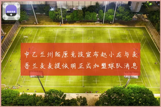 中乙兰州陇原竞技宣布赵小龙与麦吾兰麦麦提依明正式加盟球队消息