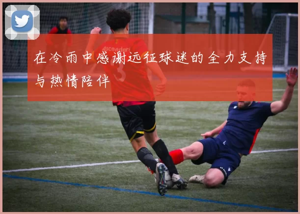 在冷雨中感谢远征球迷的全力支持与热情陪伴