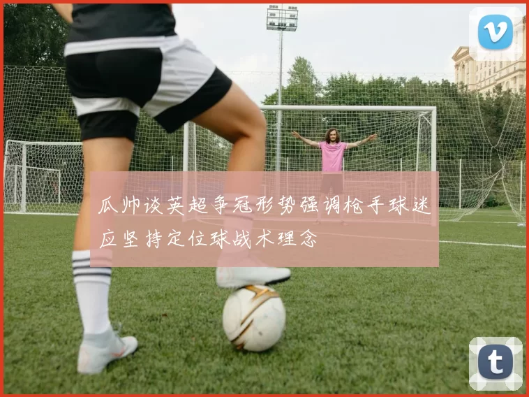 瓜帅谈英超争冠形势强调枪手球迷应坚持定位球战术理念