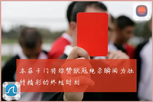 本菲卡门将称赞欧冠绝杀瞬间为独特精彩的终结时刻