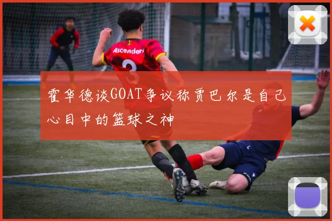 霍华德谈GOAT争议称贾巴尔是自己心目中的篮球之神