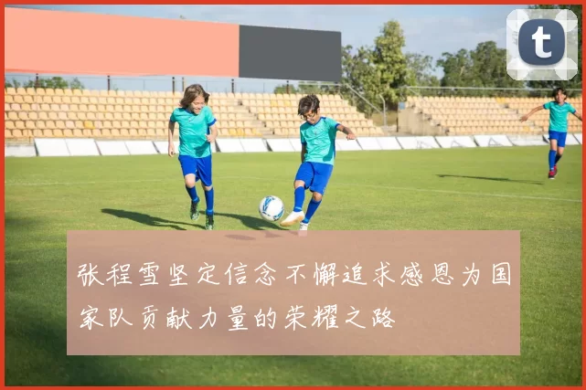 张程雪坚定信念不懈追求感恩为国家队贡献力量的荣耀之路