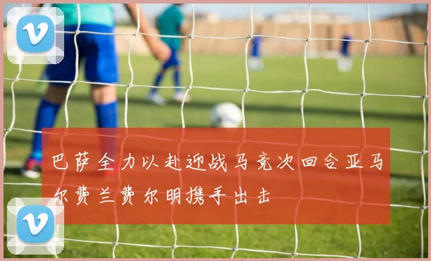 巴萨全力以赴迎战马竞次回合亚马尔费兰费尔明携手出击