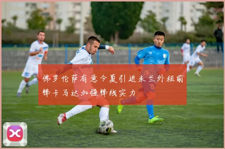 佛罗伦萨有意今夏引进米兰外租前锋卡马达加强锋线实力