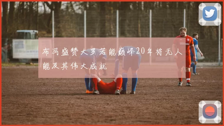 布冯盛赞大罗若能巅峰20年将无人能及其伟大成就