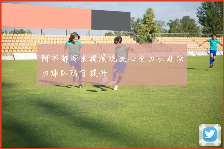 阿不都海米提展现决心全力以赴助力球队防守提升