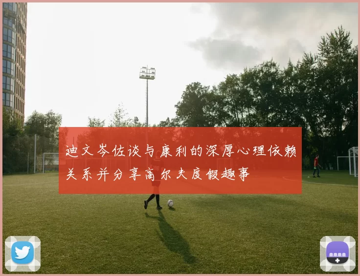 迪文岑佐谈与康利的深厚心理依赖关系并分享高尔夫度假趣事
