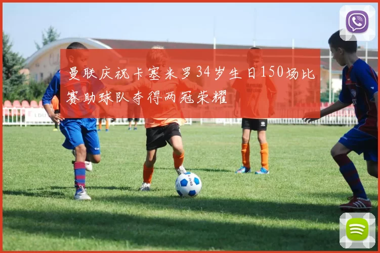 曼联庆祝卡塞米罗34岁生日150场比赛助球队夺得两冠荣耀
