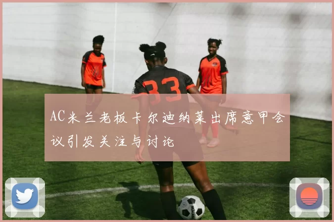 AC米兰老板卡尔迪纳莱出席意甲会议引发关注与讨论