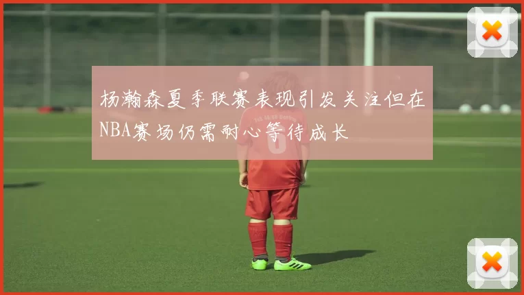 杨瀚森夏季联赛表现引发关注但在NBA赛场仍需耐心等待成长