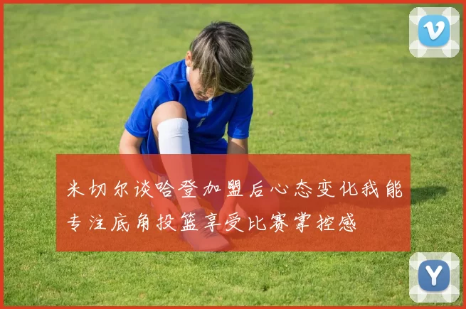 米切尔谈哈登加盟后心态变化我能专注底角投篮享受比赛掌控感