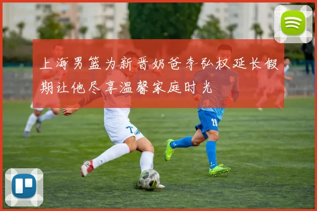上海男篮为新晋奶爸李弘权延长假期让他尽享温馨家庭时光