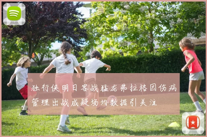 独行侠明日客战猛龙弗拉格因伤病管理出战成疑场均数据引关注