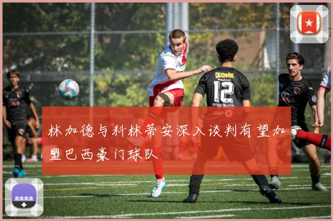 林加德与科林蒂安深入谈判有望加盟巴西豪门球队