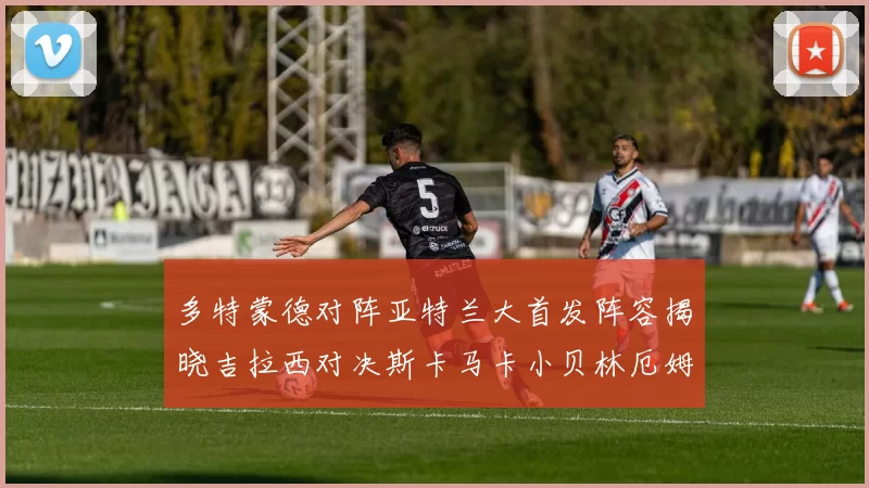 多特蒙德对阵亚特兰大首发阵容揭晓吉拉西对决斯卡马卡小贝林厄姆出战