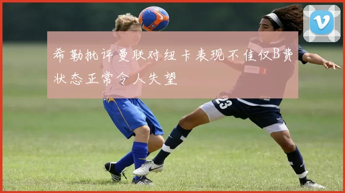 希勒批评曼联对纽卡表现不佳仅B费状态正常令人失望
