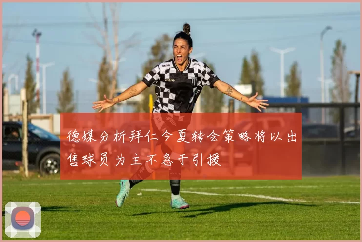 德媒分析拜仁今夏转会策略将以出售球员为主不急于引援