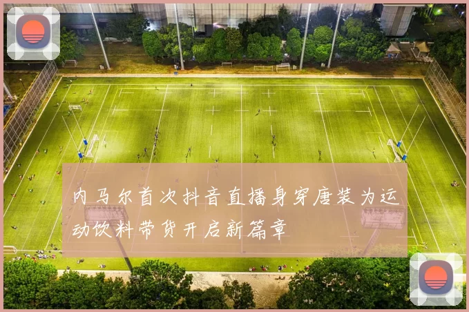 内马尔首次抖音直播身穿唐装为运动饮料带货开启新篇章