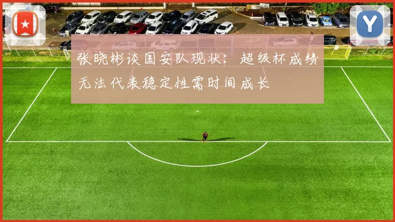 张晓彬谈国安队现状：超级杯成绩无法代表稳定性需时间成长