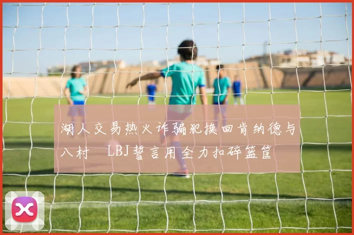 湖人交易热火诈骗犯换回肯纳德与八村塁LBJ誓言用全力扣碎篮筐